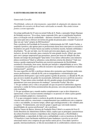 O JEITO BRASILEIRO DE SER RH


Gumercindo Carvalho

Flexibilidade, cultura de relacionamento, capacidade de adaptação são algumas das
qualidades do executivo do Brasil mais valorizadas no mundo. Mas ainda existem
pontos a serem superados

Em artigo publicado há 25 anos no jornal Folha de S. Paulo, o pensador Sérgio Buarque
de Holanda escreveu: “Já se disse, numa expressão feliz, que a contribuição brasileira
para a civilização será de cordialidade – daremos o homem cordial.” Se assim for, e o
que nosso país tem a oferecer em termos de gestão de pessoas para o mundo? É possível
falar em um “jeito” próprio do RH brasileiro?
Para o professor da Faculdade de Economia e Administração da USP, André Fischer, a
resposta é positiva, não apenas para os profissionais dessa área como para os executivos
brasileiros em geral. Fischer baseia sua análise na história recente, bastante atribulada e
desafiadora. “Se, por um lado, isso foi muito perverso para alguns, que tiveram,
inclusive, de sair do mercado, para a maioria foi uma grande escola. Afinal, que outro
país com o parque empresarial que possuímos, passou por taxas de inflação tão altas
durante um tempo tão prolongado? Qual deles viveu tantos sobressaltos com inúmeros
planos econômicos? Qual se submeteu a uma abertura externa tão drástica? Tudo isso
tornou a gestão empresarial brasileira um exercício permanente de flexibilidade,
resistência à frustração, bom senso, decisão por intuição e adaptabilidade ao novo. Não
é exatamente esse perfil que se cobra do executivo nas empresas competitivas no plano
internacional?”, questiona.
No caso específico de RH, o professor destaca dois momentos que forjaram ainda mais
nossos profissionais: a década de 80, com as reengenharias e reestruturações que
praticamente destroçaram o que existia quanto à gestão de pessoas; e a década de 90, em
que um novo modelo de gestão foi reconstruído, definindo um novo perfil do executivo
da área. “O que temos como resultado são três grandes grupos de profissionais que
aprenderam com esses processos de mudança”, acrescenta Fischer. São eles:
1. Os que sonham com a volta a um passado em que era possível administrar algumas
operações e cuidar de forma assistencialista das pessoas, sem uma preocupação direta
com resultados.
2. Os que acreditam que o mundo mudou completamente e que se deve desprezar o
operacional, o foco é exclusivamente estratégico e as pessoas só valem a pena quando
geram resultados palpáveis e mensuráveis.
3. E os que conseguem manter a essência da gestão de pessoas, que está nos seus
vínculos mais afetivos, emocionais e comportamentais que estabelecem com a empresa
e com o seu trabalho, ao mesmo tempo, sabem agir estrategicamente e são voltados para
o negócio. “Evidentemente, este terceiro grupo é aquele que vem tendo maiores
possibilidades de sucesso profissional”, diz o professor.
Betânia Tanure de Barros, diretora da Fundação Dom Cabral e co-autora do livro O
Estilo Brasileiro de Administrar (Editora Atlas), explica que as principais características
da cultura brasileira incluem a importância das relações pessoais, a flexibilidade e
adaptabilidade, a capacidade de lidar com a ambigüidade e com as incertezas do futuro.
“O brasileiro é mais facilmente mobilizável para mudanças e envolve-se em nível
emocional maior com a empresa do que muitos outros povos. Esse dado é positivo
quando, internacionalmente, se fala da necessidade de os colaboradores estarem com o
 