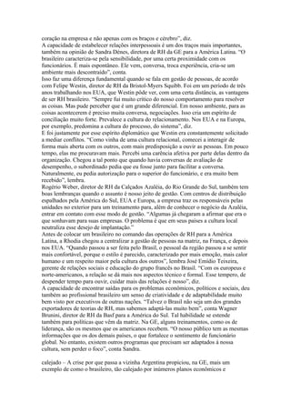 coração na empresa e não apenas com os braços e cérebro”, diz.
A capacidade de estabelecer relações interpessoais é um dos traços mais importantes,
também na opinião de Sandra Dénes, diretora de RH da GE para a América Latina. “O
brasileiro caracteriza-se pela sensibilidade, por uma certa proximidade com os
funcionários. É mais espontâneo. Ele vem, conversa, troca experiência, cria-se um
ambiente mais descontraído”, conta.
Isso faz uma diferença fundamental quando se fala em gestão de pessoas, de acordo
com Felipe Westin, diretor de RH da Bristol-Myers Squibb. Foi em um período de três
anos trabalhando nos EUA, que Westin pôde ver, com uma certa distância, as vantagens
de ser RH brasileiro. “Sempre fui muito crítico do nosso comportamento para resolver
as coisas. Mas pude perceber que é um grande diferencial. Em nosso ambiente, para as
coisas acontecerem é preciso muita conversa, negociações. Isso cria um espírito de
conciliação muito forte. Prevalece a cultura do relacionamento. Nos EUA e na Europa,
por exemplo, predomina a cultura do processo, do sistema”, diz.
E foi justamente por esse espírito diplomático que Westin era constantemente solicitado
a mediar conflitos. “Como vinha de uma cultura relacional, comecei a interagir de
forma mais aberta com os outros, com mais predisposição a ouvir as pessoas. Em pouco
tempo, elas me procuravam mais. Percebi uma carência afetiva por parte delas dentro da
organização. Chegou a tal ponto que quando havia conversas de avaliação de
desempenho, o subordinado pedia que eu fosse junto para facilitar a conversa.
Naturalmente, eu pedia autorização para o superior do funcionário, e era muito bem
recebido”, lembra.
Rogério Weber, diretor de RH da Calçados Azaléia, do Rio Grande do Sul, também tem
boas lembranças quando o assunto é nosso jeito de gestão. Com centros de distribuição
espalhados pela América do Sul, EUA e Europa, a empresa traz os responsáveis pelas
unidades no exterior para um treinamento para, além de conhecer o negócio da Azaléia,
entrar em contato com esse modo de gestão. “Algumas já chegaram a afirmar que era o
que sonhavam para suas empresas. O problema é que em seus países a cultura local
neutraliza esse desejo de implantação.”
Antes de colocar um brasileiro no comando das operações de RH para a América
Latina, a Rhodia chegou a centralizar a gestão de pessoas na matriz, na França, e depois
nos EUA. “Quando passou a ser feita pelo Brasil, o pessoal da região passou a se sentir
mais confortável, porque o estilo é parecido, caracterizado por mais emoção, mais calor
humano e um respeito maior pela cultura dos outros”, lembra José Emídio Teixeira,
gerente de relações sociais e educação do grupo francês no Brasil. “Com os europeus e
norte-americanos, a relação se dá mais nos aspectos técnico e formal. Esse tempero, de
despender tempo para ouvir, cuidar mais das relações é nosso”, diz.
A capacidade de encontrar saídas para os problemas econômicos, políticos e sociais, deu
também ao profissional brasileiro um senso de criatividade e de adaptabilidade muito
bem visto por executivos de outras nações. “Talvez o Brasil não seja um dos grandes
exportadores de teorias de RH, mas sabemos adaptá-las muito bem”, conta Wagner
Brunini, diretor de RH da Basf para a América do Sul. Tal habilidade se estende
também para políticas que vêm da matriz. Na GE, alguns treinamentos, como os de
liderança, são os mesmos que os americanos recebem. “O nosso público tem as mesmas
informações que os dos demais países, o que fortalece o sentimento de funcionário
global. No entanto, existem outros programas que precisam ser adaptados à nossa
cultura, sem perder o foco”, conta Sandra.

calejado – A crise por que passa a vizinha Argentina propiciou, na GE, mais um
exemplo de como o brasileiro, tão calejado por inúmeros planos econômicos e
 