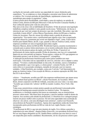 oscilações de mercado, pode mostrar sua capacidade de vencer obstáculos pela
experiência. “Lá, as empresas se vêem obrigadas a encontrar uma forma de administrar
os salários. Por vivermos períodos de hiperinflação, rapidamente criamos uma
metodologia para ajudar os argentinos”, relata.
O único porém dessa flexibilidade, criatividade e senso de urgência, na opinião de
Gilma Corrêa, diretora de RH para Mercosul e Chile da Novartis Consumer Health, é
ficar conhecido apenas pela visão de curto prazo.
Mas nem só de crises vêm as habilidades do brasileiro. O fato de possuir uma legislação
trabalhista complexa também é outra grande escola nossa. “Infelizmente, ela faz jus à
máxima de que você tem sempre de procurar o que não é proibido. Mas achar o que não
é proibido é muito difícil”, critica Marcos Nascimento, diretor de RH para a América
Latina da Accenture. Para ele, nossas leis tolhem muito a gestão de pessoas nas
organizações. “Em muitos casos, o profissional quer alguma coisa, mas a organização
não pode oferecê-la, justamente por existir um impeditivo legal”, conta. O pior dessa
história para Sandra Dénes, da GE, é que, quando se fala em América Latina, muitas
empresas acreditam ser uma só legislação para toda a região.
Maurício Marcon, diretor de RH da DHL Worldwide Express, assumiu recentemente o
comando para os países latino-americanos e já se mostra conhecedor dessas diferenças.
“Somos um dos poucos países da região com férias de 30 dias. É possível ver
profissionais de outras nações gozando 20 dias de descanso, mas isso só é conquistado
depois de um certo período na empresa. Nesses países, o abono de 33% que pagamos ao
funcionário prestes a sair de férias é inimaginável”, exemplifica.
A indicação de profissionais brasileiros para outros países também tem mais
motivações. Uma delas está na capacidade de conviver, articular e de se adaptar a outras
culturas. “Vivemos a multiculturalidade no dia-a-dia. Os alemães, suecos e holandeses
estão aprendendo o que é isso agora, e a duras penas”, comenta Fischer, da USP. A
outra refere-se à sua posição estratégica, tamanho de mercado e por ter maiores
unidades. A Basf brasileira, por exemplo, conta com 5 mil dos 7 mil funcionários do
grupo na América Latina. Com exceção do México, as maiores operações da DHL fora
dos EUA são no Brasil.

celeiros – “Atualmente, acredito que 80% das empresas multinacionais que atuam nessa
região tenham head quarters no Brasil”, calcula Nascimento, da Accenture. Délsio
Klein, diretor corporativo de RH do Citibank, concorda com essa visão e vai mais além:
“Acredito que existam três ‘celeiros’ de RH no mundo: Londres, Nova York e São
Paulo.”
Todas essas características contam pontos quando um profissional é procurado pelas
empresas de hunting para assumir posições na América Latina. “Os aspectos
acadêmicos e a formação empírica têm pesos na contratação, mas as características
pessoais valem muito. Não basta fazer um projeto, é preciso também vendê-lo dentro da
empresa. Isso acontece pela atitude do profissional, e o brasileiro leva vantagem porque
transita um pouco melhor entre as pessoas. Ele tem uma capacidade mais acentuada de
observar e de cativar, com uma abordagem mais amistosa”, explica Laís Passarelli,
sócia-diretora da Passarelli Consultores. Apenas dois ingredientes ainda não foram bem
incorporados pelos profissionais de RH na visão de Laís: inglês fluente e visão
estratégica.
“O profissional de RH é o que tem pior domínio de inglês. Foi o último a perceber a
importância de outro idioma”, dispara Gladys Zrncevich, vice-presidente da Korn/Ferry.
Por ser uma língua obrigatória na GE, Sandra Dénes confirma que esse item às vezes é
um empecilho para muitos candidatos. Recentemente, ela fez um processo seletivo para
 