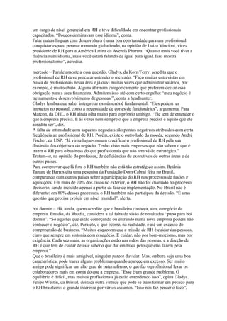 um cargo de nível gerencial em RH e teve dificuldade em encontrar profissionais
capacitados. “Poucos dominavam esse idioma”, conta.
Falar outras línguas com desenvoltura é uma boa oportunidade para um profissional
conquistar espaço perante o mundo globalizado, na opinião de Luiza Vincioni, vice-
presidente de RH para a América Latina da Aventis Pharma. “Quanto mais você tiver a
fluência num idioma, mais você estará falando de igual para igual. Isso mostra
profissionalismo”, acredita.

mercado – Paralelamente a essa questão, Gladys, da Korn/Ferry, acredita que o
profissional de RH deve procurar entender o mercado. “Faço muitas entrevistas em
busca de profissionais nessa área e já ouvi muitas vezes que administrar salários, por
exemplo, é muito chato. Alguns afirmam categoricamente que preferem deixar essa
obrigação para a área financeira. Admitem isso até com certo orgulho: ‘meu negócio é
treinamento e desenvolvimento de pessoas’”, conta a headhunter.
Gladys lembra que saber interpretar os números é fundamental. “Eles podem ter
impactos no pessoal, como a necessidade de cortes de funcionários”, argumenta. Para
Marcon, da DHL, o RH ainda olha muito para o próprio umbigo. “Ele tem de entender o
que a empresa precisa. E às vezes nem sempre o que a empresa precisa é aquilo que ele
acredita ser”, diz.
A falta de intimidade com aspectos negociais são pontos negativos atribuídos com certa
freqüência ao profissional de RH. Porém, existe o outro lado da moeda, segundo André
Fischer, da USP: “Já virou lugar-comum crucificar o profissional de RH pela sua
distância dos objetivos do negócio. Tenho visto mais empresas que não sabem o que é
trazer o RH para o business do que profissionais que não têm visão estratégica.”
Tratam-se, na opinião do professor, de deficiências de executivos de outras áreas e de
outros países.
Para comprovar que lá fora o RH também não está tão estratégico assim, Betânia
Tanure de Barros cita uma pesquisa da Fundação Dom Cabral feita no Brasil,
comparando com outros países sobre a participação do RH nos processos de fusões e
aquisições. Em mais de 70% dos casos no exterior, o RH não foi chamado no processo
decisório, sendo incluído apenas a partir da fase de implementação. No Brasil não é
diferente: em 80% desses processos, o RH também não participou da decisão. “É uma
questão que precisa evoluir em nível mundial”, alerta.

boi dormir – Há, ainda, quem acredite que o brasileiro conheça, sim, o negócio da
empresa. Emídio, da Rhodia, considera a tal falta de visão de resultados “papo para boi
dormir”. “Só aqueles que estão começando ou entrando numa nova empresa podem não
conhecer o negócio”, diz. Para ele, o que ocorre, na realidade, é até um excesso de
compreensão do business. “Muitos esquecem que a missão de RH é cuidar das pessoas,
claro que sempre em sintonia com o negócio. E cuidar, não por bom-mocismo, mas por
exigência. Cada vez mais, as organizações estão nas mãos das pessoas, e a direção de
RH é que tem de cuidar delas e saber o que dar em troca pelo que elas fazem pela
empresa.”
Que o brasileiro é mais amigável, ninguém parece duvidar. Mas, embora seja uma boa
característica, pode trazer alguns problemas quando aparece em excesso. Ser muito
amigo pode significar um alto grau de paternalismo, o que faz o profissional levar os
colaboradores mais em conta do que a empresa. “Esse é um grande problema. O
equilíbrio é difícil, mas muitos profissionais já estão entendendo isso”, opina Gladys.
Felipe Westin, da Bristol, destaca outra virtude que pode se transformar em pecado para
o RH brasileiro: o grande interesse por vários assuntos. “Isso nos faz perder o foco”,
 