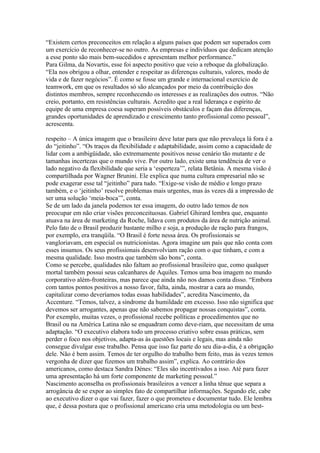 “Existem certos preconceitos em relação a alguns países que podem ser superados com
um exercício de reconhecer-se no outro. As empresas e indivíduos que dedicam atenção
a esse ponto são mais bem-sucedidos e apresentam melhor performance.”
Para Gilma, da Novartis, esse foi aspecto positivo que veio a reboque da globalização.
“Ela nos obrigou a olhar, entender e respeitar as diferenças culturais, valores, modo de
vida e de fazer negócios”. É como se fosse um grande e internacional exercício de
teamwork, em que os resultados só são alcançados por meio da contribuição dos
distintos membros, sempre reconhecendo os interesses e as realizações dos outros. “Não
creio, portanto, em resistências culturais. Acredito que a real liderança e espírito de
equipe de uma empresa coesa superam possíveis obstáculos e façam das diferenças,
grandes oportunidades de aprendizado e crescimento tanto profissional como pessoal”,
acrescenta.

respeito – A única imagem que o brasileiro deve lutar para que não prevaleça lá fora é a
do “jeitinho”. “Os traços da flexibilidade e adaptabilidade, assim como a capacidade de
lidar com a ambigüidade, são extremamente positivos nesse cenário tão mutante e de
tamanhas incertezas que o mundo vive. Por outro lado, existe uma tendência de ver o
lado negativo da flexibilidade que seria a ‘esperteza’”, relata Betânia. A mesma visão é
compartilhada por Wagner Brunini. Ele explica que numa cultura empresarial não se
pode exagerar esse tal “jeitinho” para tudo. “Exige-se visão de médio e longo prazo
também, e o ‘jeitinho’ resolve problemas mais urgentes, mas às vezes dá a impressão de
ser uma solução ‘meia-boca’”, conta.
Se de um lado da janela podemos ter essa imagem, do outro lado temos de nos
preocupar em não criar visões preconceituosas. Gabriel Ghirard lembra que, enquanto
atuava na área de marketing da Roche, lidava com produtos da área de nutrição animal.
Pelo fato de o Brasil produzir bastante milho e soja, a produção de ração para frangos,
por exemplo, era tranqüila. “O Brasil é forte nessa área. Os profissionais se
vangloriavam, em especial os nutricionistas. Agora imagine um país que não conta com
esses insumos. Os seus profissionais desenvolviam ração com o que tinham, e com a
mesma qualidade. Isso mostra que também são bons”, conta.
Como se percebe, qualidades não faltam ao profissional brasileiro que, como qualquer
mortal também possui seus calcanhares de Aquiles. Temos uma boa imagem no mundo
corporativo além-fronteiras, mas parece que ainda não nos damos conta disso. “Embora
com tantos pontos positivos a nosso favor, falta, ainda, mostrar a cara ao mundo,
capitalizar como deveríamos todas essas habilidades”, acredita Nascimento, da
Accenture. “Temos, talvez, a síndrome da humildade em excesso. Isso não significa que
devemos ser arrogantes, apenas que não sabemos propagar nossas conquistas”, conta.
Por exemplo, muitas vezes, o profissional recebe políticas e procedimentos que no
Brasil ou na América Latina não se enquadram como deve-riam, que necessitam de uma
adaptação. “O executivo elabora todo um processo criativo sobre essas práticas, sem
perder o foco nos objetivos, adapta-as às questões locais e legais, mas ainda não
consegue divulgar esse trabalho. Pensa que isso faz parte do seu dia-a-dia, é a obrigação
dele. Não é bem assim. Temos de ter orgulho do trabalho bem feito, mas às vezes temos
vergonha de dizer que fizemos um trabalho assim”, explica. Ao contrário dos
americanos, como destaca Sandra Dénes: “Eles são incentivados a isso. Até para fazer
uma apresentação há um forte componente de marketing pessoal.”
Nascimento aconselha os profissionais brasileiros a vencer a linha tênue que separa a
arrogância de se expor ao simples fato de compartilhar informações. Segundo ele, cabe
ao executivo dizer o que vai fazer, fazer o que prometeu e documentar tudo. Ele lembra
que, é dessa postura que o profissional americano cria uma metodologia ou um best-
 
