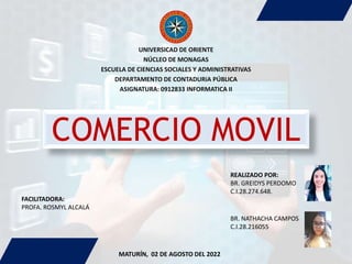COMERCIO MOVIL
UNIVERSICAD DE ORIENTE
NÚCLEO DE MONAGAS
ESCUELA DE CIENCIAS SOCIALES Y ADMINISTRATIVAS
DEPARTAMENTO DE CONTADURíA PÚBLICA
ASIGNATURA: 0912833 INFORMATICA II
FACILITADORA:
PROFA. ROSMYL ALCALÁ
REALIZADO POR:
BR. GREIDYS PERDOMO
C.I.28.274.648.
BR. NATHACHA CAMPOS
C.I.28.216055
MATURÍN, 02 DE AGOSTO DEL 2022
 