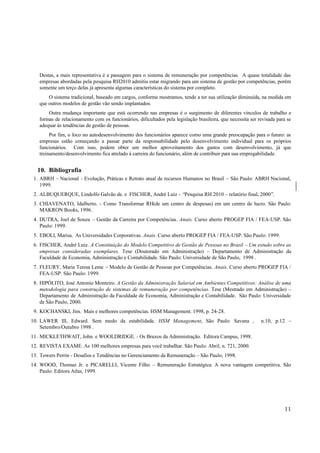 Destas, a mais representativa é a passagem para o sistema de remuneração por competências. A quase totalidade das
   empresas abordadas pela pesquisa RH2010 admitiu estar migrando para um sistema de gestão por competências, porém
   somente um terço delas já apresenta algumas características do sistema por completo.
       O sistema tradicional, baseado em cargos, conforme mostramos, tende a ter sua utilização diminuída, na medida em
   que outros modelos de gestão vão sendo implantados.
       Outra mudança importante que está ocorrendo nas empresas é o surgimento de diferentes vínculos de trabalho e
   formas de relacionamento com os funcionários, dificultados pela legislação brasileira, que necessita ser revisada para se
   adequar às tendências de gestão de pessoas.
        Por fim, o foco no autodesenvolvimento dos funcionários aparece como uma grande preocupação para o futuro: as
   empresas estão começando a passar parte da responsabilidade pelo desenvolvimento individual para os próprios
   funcionários. Com isso, podem obter um melhor aproveitamento dos gastos com desenvolvimento, já que
   treinamento/desenvolvimento fica atrelado à carreira do funcionário, além de contribuir para sua empregabilidade.


  10. Bibliografia
 1. ABRH – Nacional - Evolução, Práticas e Retrato atual de recursos Humanos no Brasil – São Paulo: ABRH Nacional,
    1999.
 2. ALBUQUERQUE, Lindolfo Galvão de. e FISCHER, André Luiz – “Pesquisa RH 2010 – relatório final, 2000”.
 3. CHIAVENATO, Idalberto. - Como Transformar RH(de um centro de despesas) em um centro de lucro. São Paulo:
    MAKRON Books, 1996.
 4. DUTRA, Joel de Souza – Gestão da Carreira por Competências. Anais. Curso aberto PROGEP FIA / FEA-USP. São
    Paulo: 1999.
 5. EBOLI, Marisa. As Universidades Corporativas. Anais. Curso aberto PROGEP FIA / FEA-USP. São Paulo: 1999.
 6. FISCHER, André Luiz. A Constituição do Modelo Competitivo de Gestão de Pessoas no Brasil – Um estudo sobre as
    empresas consideradas exemplares. Tese (Doutorado em Administração) – Departamento de Administração da
    Faculdade de Economia, Administração e Contabilidade. São Paulo: Universidade de São Paulo, 1998 .
 7. FLEURY, Maria Teresa Leme – Modelo de Gestão de Pessoas por Competências. Anais. Curso aberto PROGEP FIA /
    FEA-USP. São Paulo: 1999.
 8. HIPÓLITO, José Antonio Monteiro. A Gestão da Administração Salarial em Ambientes Competitivos: Análise de uma
    metodologia para construção de sistemas de remuneração por competências. Tese (Mestrado em Administração) –
    Departamento de Administração da Faculdade de Economia, Administração e Contabilidade. São Paulo: Universidade
    de São Paulo, 2000.
 9. KOCHANSKI, Jim. Mais e melhores competências. HSM Management. 1998, p. 24-28.
10. LAWER III, Edward. Sem medo da estabilidade. HSM Management, São Paulo: Savana ,                         n.10, p.12 –
    Setembro/Outubro 1998 .
11. MICKLETHWAIT, John. e WOOLDRIDGE. - Os Bruxos da Administração. Editora Campus, 1998.
12. REVISTA EXAME. As 100 melhores empresas para você trabalhar. São Paulo: Abril, n. 721, 2000.
13. Towers Perrin - Desafios e Tendências no Gerenciamento da Remuneração – São Paulo, 1998.
14. WOOD, Thomaz Jr. e PICARELLI, Vicente Filho – Remuneração Estratégica: A nova vantagem competitiva. São
    Paulo: Editora Atlas, 1999.




                                                                                                                        11
 