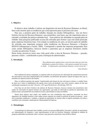 1. Objetivo

    O objetivo deste trabalho é realizar um diagnóstico da área de Recursos Humanos, no Brasil,
bem como mostrar quais as tendências que a área apresenta para os próximos dez anos.
    Para isso, a primeira parte do trabalho, baseada em estudos bibliográficos, traz um breve
histórico da área de Recursos Humanos: seus primórdios, suas bases, que são importantes para se
entender a realidade das práticas adotadas hoje. Estas práticas são abordadas na segunda parte do
trabalho: duas pesquisas publicadas na área são utilizadas para ilustrar o que está sendo praticado
pelas empresas brasileiras hoje. Com relação às tendências do setor, na terceira parte do trabalho
foi utilizada uma importante pesquisa sobre tendências em Recursos Humanos: a Pesquisa
RH2010 (Albuquerque e Fischer, 2000). Contrapondo a opinião das empresas pesquisadas, bem
como estudo bibliográfico, busca-se ilustrar o panorama que as empresas brasileiras estarão
vivendo nos próximos 10 anos.
Desta forma, procura-se trazer uma visão geral sobre a área de Recursos Humanos – passado,
presente e futuro – contribuindo-se para a formação do administrador.

2. Introdução
                                               “Boa administração significa fazer coisas decentes tanto por parte dos
                                               trabalhadores quanto dos clientes, e não apenas acumular lucros para
                                             os chefes. ‘ organização é um fenômeno humano e social, moral até’
                                                         A                                                         .”
                                                                                                        Peter Drucker


    Num ambiente de intensa competição, as empresas estão em um processo de valorização das características pessoais
dos funcionários como força impulsionadora dos resultados, em detrimento das práticas vigentes há alguns anos, que se
prendiam aos aspectos técnicos das funções.
    Hoje, os melhores gerentes são aqueles “impulsionados pelo desejo de criar valor para os clientes, e a melhor forma
de fazer isso é tratar os trabalhadores não apenas como custos de produção, mas como recursos, capazes de dar uma
contribuição sustentável e de valor” (Drucker, 1997 apud Micklethwait e Wooldridge,1998:55).
     Com base em um breve histórico das práticas de Recursos Humanos, busca-se mostrar esta característica mais
ampla, de valorização do aspecto humano nas organizações, que pode ser observada na opinião de especialistas, nas
práticas atuais e principalmente nas tendências da área, apresentadas ao longo do trabalho.
    Dentro deste objetivo mais amplo, este trabalho traz uma contribuição mais específica, mostrando um breve
diagnóstico da realidade brasileira: como andam nossas empresas em relação às políticas de gestão de pessoas – quais
são as principais tendências, e, também, a opinião de especialistas no assunto sobre os tópicos analisados, de forma a
contribuir com a formação e atualização do Administrador de Empresas.


3. Metodologia

    A metodologia de elaboração deste trabalho consiste em pesquisa bibliográfica, buscando a opinião de especialistas
em Administração de Empresas e mais especificamente na área de Recursos Humanos, utilizando-se também de
pesquisas publicadas recentemente sobre o assunto e que procuram caracterizar a área de RH no Brasil.




                                                                                                                     2
 