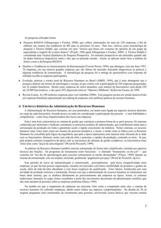 As pesquisas utilizadas foram:
n   Pesquisa RH2010 (Albuquerque e Fischer, 2000), que colheu informações de mais de 120 empresas, a fim de
    elaborar um cenário das tendências de RH para os próximos 10 anos. Para isso, utilizou como metodologia de
    pesquisa a Técnica Delphi, que consiste em uma “técnica que busca um consenso de opiniões de um grupo de
    especialistas a respeito de eventos futuros” (Wright, 1996 apud Albuquerque e Fischer, 2000). A Técnica Delphi é
    considerada uma Técnica Qualitativa de Pesquisa Prospectiva. Os métodos prospectivos são utilizados quando não
    há dados históricos disponíveis sobre o fato que se pretende estudar. Assim, se aplicam muito bem a análises de
    futuro, como a da Pesquisa RH2010.
n   Desafios e Tendências no Gerenciamento da Remuneração (Towers Perrin, 1998), que abrangeu, com ano base 1997,
    76 empresas, em sua maioria grandes empresas que são líderes de mercado, buscando diagnosticar as práticas e
    algumas tendências de remuneração. A metodologia da pesquisa foi a entrega de questionários com respostas de
    múltipla escolha às empresas participantes.
n   Evolução, práticas e retrato atual de Recursos Humanos no Brasil (ABRH, 1999), que é mais abrangente que a
    pesquisa anterior em termos de amostragem e escopo, já que contou com a participação de 269 empresas pesquisadas,
    em 16 estados brasileiros. Dentre estas, empresas de vários tamanhos, cujo número de funcionários varia desde 250
    até 10.000 funcionários, e das quais 29% figuravam entre as “Maiores e Melhores” da Revista Exame, de 1998.
n   Revista Exame: As 100 melhores empresas para você trabalhar (2000). Esta pesquisa mostra um estudo desenvolvido
    em empresas brasileiras apresentando um ranking de empresas com melhores práticas de recursos humanos.


4. Um breve histórico da Administração de Recursos Humanos
    A Administração de Recursos Humanos, em seus primórdios, era muito mais ligada aos aspectos técnicos descritos
no cargo de cada funcionário, levando pouco ou nada em consideração a participação das pessoas – e suas habilidades e
competências – como força impulsionadora dos lucros nas empresas.
     Esta é uma forte característica no sistema de gestão que constituiu a primeira forma de se gerir pessoas. Os sistemas
conhecidos por taylorismo e fordismo constituem os primeiros modelos de administração, que contribuíram muito para a
estruturação da produção em linha e garantiram assim o rápido crescimento da indústria. Nestes sistemas, os recursos
humanos eram vistos mais como um insumo do processo produtivo, e assim, o modo como se lidava com os Recursos
Humanos foi concebido pela lógica da engenharia, que para a época representou uma maneira mais eficiente de se lidar
com os funcionários: diminuir custos com mão-de-obra e aumentar a rapidez da produção, contendo os erros. Já que,
pela própria estrutura competitiva da época, não se necessitava de sistemas de gestão complexos, os funcionários eram
vistos mais como “peças de uma máquina” (Wood & Piccarelli, 1999).
     As práticas de Recursos Humanos também estavam estruturadas de forma mais simplificada e atrelada aos aspectos
técnicos das funções. Os programas de treinamento eram funcionais - o chamado “treinamento on-the-job” – que
consistia em “um dia de aprendizagem para executar corretamente as tarefas demandadas” (Fleury, 1999). Quanto ao
sistema de remuneração, este era simples, incluindo, geralmente “pagamento por peça” (Wood & Piccarelli, op.cit.).
     Este período de início da industrialização é caracterizado, principalmente, pela baixa competitividade entre
empresas, já que haviam poucas organizações, atuando em mercados com baixa variabilidade de produtos e ganhos de
escala, além da mão-de-obra abundante e com baixa exigência de qualificação. Estes fatores, fortalecidos por uma
atividade de produção rotineira e estruturada, fizeram com que a administração de recursos humanos se estruturasse nas
bases deste sistema, que se alinhava diretamente ao posicionamento das empresas na época. Assim, os sistemas
tradicionais, baseados no cargo, foram concebidos a partir dos movimentos decorrentes da administração científica, que
não mais atendem às pressões sobre as empresas modernas (Dutra, 1999).
    Na medida em que o surgimento de empresas era crescente, bem como a competição entre elas, o sistema de
recursos humanos foi sofrendo mudanças, dando maior ênfase aos aspectos comportamentais. Na década de 30, já
surgiam programas mais estruturados de treinamento para gerentes, envolvendo cursos básicos que visavam ensinar




                                                                                                                        3
 