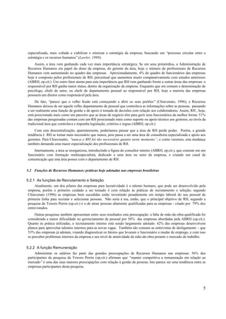 especializada, mais voltada a viabilizar e otimizar a estratégia da empresa, buscando um “processo circular entre a
estratégia e os recursos humanos” (Lawler, 1998).
    Assim, a área vem ganhando cada vez mais importância estratégica. Se em seus primórdios, a Administração de
Recursos Humanos era papel do dono da empresa, do gerente da área, hoje o número de profissionais de Recursos
Humanos vem aumentando no quadro das empresas. Aproximadamente, 4% do quadro de funcionários das empresas
hoje é composto pelos profissionais de RH, percentual que aumentou muito comparativamente com estudos anteriores
(ABRH, op.cit.). Um outro fator atenta para esta importância que RH vem ganhando frente a outras áreas das empresas: o
responsável por RH ganha maior status, dentro da organização da empresa. Enquanto que era comum a denominação de
psicólogo, chefe de setor, ou chefe de departamento pessoal ao responsável por RH, hoje a maioria das empresas
possuem um diretor como responsável pela área.
     De fato, “parece que o velho feudo está começando a abrir os seus portões” (Chiavenato, 1996), e Recursos
Humanos deixou de ser aquele velho departamento de pessoal que controlava as informações sobre as pessoas, passando
a ser realmente uma função de gestão e de apoio à tomada de decisões com relação aos colaboradores. Assim, RH , hoje,
está posicionado mais como um parceiro que as áreas de negócio têm para gerir seus funcionários da melhor forma: 51%
das empresas pesquisadas contam com um RH posicionado mais como suporte ou apoio técnico aos gestores, ao invés da
tradicional área que controlava e impunha legislação, critérios e regras (ABRH, op.cit.).
    Com esta descentralização, aparentemente, poderíamos pensar que a área de RH perde poder. Porém, a grande
tendência é RH se tornar mais necessário que nunca, pois passa a ser uma área de consultoria especializada e apoio aos
gerentes. Para Chiavenatto, “nunca o RH foi tão necessário quanto neste momento”, e como veremos, esta mudança
também demanda uma maior especialização dos profissionais de RH.
    Internamente, a área se reorganizou, introduzindo a figura do consultor interno (ABRH, op.cit.), que consiste em um
funcionário com formação multiespecialista, dedicado a uma área ou setor da empresa, e criando um canal de
comunicação que esta área possui com o departamento de RH.


5.2 Funções de Recursos Humanos: práticas hoje adotadas nas empresas brasileiras

5.2.1 As funções de Recrutamento e Seleção
      Atualmente, um dos pilares das empresas para lucratividade é o talento humano, que pode ser desenvolvido pela
 empresa, porém o primeiro cuidado a ser tomado é com relação às práticas de recrutamento e seleção; segundo
 Chiavenato (1996) as empresas bem sucedidas estão investindo pesadamente em tempo laboral do seu pessoal de
 primeira linha para recrutar e selecionar pessoas. Não seria à toa, então, que o principal objetivo de RH, segundo a
 pesquisa da Towers Perrin (op.cit.) é o de atrair pessoas altamente qualificadas para as empresas - citado por 79% dos
 entrevistados.
     Outras pesquisas também apresentam entre seus resultados esta preocupação: a falta de mão-de-obra qualificada foi
considerada a maior dificuldade no gerenciamento de pessoal por 56% das empresas abordadas pela ABRH (op.cit.).
Quanto às prática utilizadas, o recrutamento interno está sendo largamente adotado: 42% das empresas desenvolvem
planos para aproveitar talentos internos para as novas vagas. Também são comuns as entrevistas de desligamento – que
53% das empresas já adotam, visando diagnosticar os fatores que levaram o funcionário a mudar de emprego, e com isso
se perceber problemas internos da empresa e seu nível de atratividade de mão-de-obra perante o mercado de trabalho.

5.2.2 A função Remuneração
      Administrar os salários faz parte das grandes preocupações de Recursos Humanos nas empresas: 56% dos
 participantes da pesquisa da Towers Perrin (op.cit.) afirmam que “manter competitiva a remuneração em relação ao
 mercado” é uma das suas maiores preocupações com relação à gestão de pessoas. Isto parece ser uma tendência entre as
 empresas participantes desta pesquisa.




                                                                                                                     5
 