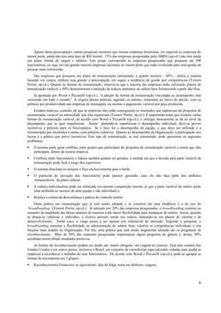 Apesar desta preocupação, outras pesquisas mostram que muitas empresas brasileiras, em especial as empresas de
menor porte, ainda não tem uma área de RH formal: 15% das empresas pesquisadas pela ABRH (op.cit.) não tem ainda
um plano formal de cargos e salários. Este grupo corresponde às empresas pesquisadas que possuem até 500
funcionários, ou seja, em sua grande maioria empresas nacionais de menor porte que estão evoluindo para uma gestão de
pessoas mais estruturada.
     Das empresas que possuem um plano de remuneração estruturado, a grande maioria – 60% - utiliza o sistema
baseado em cargos, embora seja grande a preocupação em seguir a tendência de gestão por competências (Towers
Perrin, op.cit.). Quanto às formas de remuneração, observa-se que a maioria das empresas estão utilizando planos de
remuneração variável, e 48% demonstraram a intenção de reduzir aumentos no salário base fortalecendo a parte não-fixa.
     Já apontada por Wood e Piccarelli (op.cit.), “a adoção de formas de remuneração vinculadas ao desempenho está
crescendo em todo o mundo” A origem dessas práticas, segundo os autores, remontam ao início do século, com os
prêmios por produtividade nas empresas de montagem, ou mesmo o pagamento variável por peça produzida.
     Existem indícios, contudo, de que as empresas não estão conseguindo os resultados que esperavam do programa de
remuneração variável na intensidade que elas esperavam (Towers Perrin, op.cit.). É importante notar que existem várias
formas de remuneração variável, de acordo com Wood e Piccarelli (op.cit.), o enfoque basicamente se dá no nível de
desempenho que se quer impulsionar. Assim pretende-se impulsionar o desempenho individual, deve-se prover
incentivos e prêmios para os funcionários. Se o foco for o desempenho da equipe, o que deve ser utilizado é a
remuneração por resultados e metas, com prêmios coletivos. Quanto ao desempenho da Organização, a participação nos
lucros é a prática que provê incentivos. Este tipo de remuneração, se mal estruturado, pode apresentar os seguintes
problemas:
§ O sistema pode gerar conflitos entre grupos que participam do programa de remuneração variável e outros que não
  participam, dentro da mesma empresa.
§ Conflitos entre funcionários e líderes também podem ser gerados, à medida em que a decisão pela parte variável da
  remuneração pode ficar a cargo dos superiores.
§ O sistema direciona as energias e foco exclusivamente para a tarefa.
§ O potencial de inovação dos funcionários pode parecer ignorado, caso ele não faça parte dos atributos
  ‘remuneráveis’do plano salarial.
§ A cultura individualista pode ser reforçada (ou mesmo competição interna, já que a parte variável do salário pode
  estar atribuída ao sucesso de uma equipe e não individual) e
§ Reforça a cultura da desconfiança e prática do controle restrito.
    Outra prática em remuneração que já está sendo adotada e se constitui em uma tendência é a do uso do
‘broadbanding’(Towers Perrin, op.cit.). Já adotado por 20% das empresas pesquisadas, o broadbanding consiste no
aumento da amplitude das faixas salariais de maneira a dar maior flexibilidade para mudanças de salário. Assim, quando
se deseja-se valorizar o indivíduo, a técnica permite variar seu salário, baseando-se em planos de carreira e de
desenvolvimento. Neste caso, o cargo passa a ser apenas um referencial de mercado. Segundo a pesquisa, o
broadbanding aumenta a flexibilidade na administração do salário base, valoriza as competências individuais e cria
funções mais amplas na Organização. Por fim, uma prática que está sendo largamente adotada são os programas de
reconhecimento. Mais de 50% das empresas pesquisadas implantaram algum programa do gênero e, destas, 90%
acreditam terem obtido resultados positivos.
    As formas de reconhecimento podem ser desde um ‘     muito obrigado’ até viagens ao exterior. Tem sido comum nos
Estados Unidos e em outros países, inclusive o Brasil, um conjunto de consultorias especializadas voltadas para ajudar as
empresas a reconhecer o trabalho de seus funcionários. De acordo com Wood e Piccarelli (op.cit.), pode-se agrupar as
formas de recompensa em 3 grupos:
§ Reconhecimento Financeiro ou equivalente: dias de folga, soma em dinheiro, viagens;



                                                                                                                       6
 