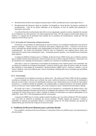 § Reconhecimento de baixo custo: pequenos presentes para os filhos, entradas para teatro ou para algum show; e
§ Reconhecimento não financeiro: desde um ‘parabéns’ até fotografia no ‘mural da fama’ da empresa, cerimônias de
  reconhecimento , visita de um diretor importante ou do presidente ao local de trabalho para parabenizar o
  funcionário, entre outras.
    A escolha da forma de reconhecimento mais efetiva em sua organização, segundo os autores, dependerá da execução
de um diagnóstico do estilo gerencial e da cultura organizacional. Hoje, 70% das empresas citaram adotar prêmios em
dinheiro, e o segundo tipo de premiação mais utilizado são as cerimônias de reconhecimento, citadas por 50% das
empresas (Towers Perrin, op.cit.).

5.2.3 As funções de Treinamento e Desenvolvimento
     Treinamento, nos primórdios da administração de recursos humanos, era considerado simplesmente uma forma de
 otimizar a produção – fazendo com que o funcionário saiba operar a máquina que utiliza – e diminuir o nível de erros.
 Com a valorização dos talentos humanos como impulsionadores do Negócio, treinamento, hoje, assume um caráter mais
 comportamental. De acordo com Kochanski (1998:27), para ser competitiva, uma empresa precisa treinar seus
 funcionários de maneira mais orientada para a ação. Treinamento passaria, portanto, a ser encarado como investimento
 pelas empresas.
     A seleção das Melhores Empresas para se Trabalhar, da Revista Exame (2000) mostra que as melhores empresas
para se trabalhar utilizam mais treinamento e desenvolvimento do que as demais empresas brasileiras, e relacionam o uso
de treinamento com a satisfação dos funcionários, e também com o aumento no resultado das empresas.
     Além disso, o meio de se determinar as necessidades de treinamento nessas empresas parece mais estruturado: elas
se utilizam de resultados da avaliação de desempenho / potencial, perfil de cargo, plano de carreira e plano de sucessão
para identificar as necessidades de Treinamento e Desenvolvimento (ABRH, op.cit.). Verifica-se, também, o uso do
ensino à distância, como uma tendência para a área de treinamento, facilitado pelas novas tecnologias que possibilitam
que isso aconteça.

5.2.4 Terceirização
      A terceirização foi um fenômeno crescente nos últimos anos. De acordo com Fischer (1998), devido às mudanças
 ocorridas na sociedade nos últimos anos no Brasil, tais como a política de abertura ao mercado que foi introduzida a
 partir do Governo Collor, o processo de estabilização econômica a que o Brasil passou com a sucessão de vários planos
 econômicos, e a tendência mundial da qualidade e da competitividade, as empresas brasileiras vêm adotando políticas
 diversas na busca por maior competitividade e, com vistas à redução de custos, o fenômeno da terceirização é adotado.
    De acordo com o autor, a “terceirização, redução de níveis hierárquicos e enxugamento de quadros foram e vêm
sendo estratégias largamente utilizadas neste processo de readaptação das empresas ao novo ambiente que se configura”.
A pesquisa da Towers Perrin (op.cit.) indica a redução do número de funcionários nas empresas participantes de em
média 20% , entre 1997 e 1998, principalmente devido à terceirização.
    A pesquisa da ABRH (op.cit.) mostra a ampla aceitação da prática, que vem sendo avaliada por 58% das empresas
como uma fonte de melhorias na qualidade dos serviços prestados. Também segundo esta pesquisa, é mínima a
quantidade de empresas que pretendem desfazer a terceirização, apesar de 16% delas afirmarem, que questões de
resposta aberta, que terceirizar não compensa em termos de custos.


6. Tendências de Recursos Humanos para a próxima década
    Para completar o panorama de Recursos Humanos, é interessante observar as tendências que a área apresenta para a
próxima década.




                                                                                                                      7
 