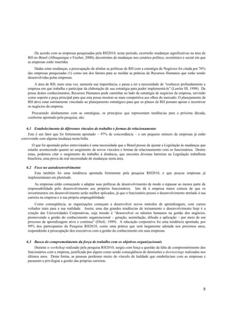 De acordo com as empresas pesquisadas pela RH2010, neste período, ocorrerão mudanças significativas na área de
    RH no Brasil (Albuquerque e Fischer, 2000), decorrentes de mudanças nos cenários político, econômico e social em que
    as empresas estão inseridas.
        Dadas estas mudanças, a preocupação de alinhar as políticas de RH com a estratégia de Negócios foi citada por 76%
    das empresas pesquisadas (1) como um dos fatores para se moldar as práticas de Recursos Humanos que estão sendo
    desenvolvidas pelas empresas.
        A área de RH, mais uma vez, aumenta sua importância, e passa a ter a necessidade de “conhecer profundamente a
    empresa em que trabalha e participar da elaboração de sua estratégia para poder implementá-la” (Lawler III, 1998). De
    posse destes conhecimentos, Recursos Humanos pode caminhar ao lado da estratégia de negócios da empresa, servindo
    como suporte e peça principal para que esta possa mostrar-se mais competitiva aos olhos do mercado. O planejamento de
    RH deve estar estritamente vinculado ao planejamento estratégico para que os planos de RH possam apoiar e incentivar
    os negócios da empresa.
      Procurando alinhamento com as estratégias, os princípios que representam tendências para a próxima década,
    conforme apontado pela pesquisa, são:

   6.1 Estabelecimento de diferentes vínculos de trabalho e formas de relacionamento
    Este é um fator que foi fortemente apontado – 97% de concordância – e um pequeno número de empresas já estão
convivendo com alguma mudança nesta linha.
      O que foi apontado pelos entrevistados é uma necessidade que o Brasil possui de ajustar a Legislação às mudanças que
   estarão acontecendo quanto ao surgimento de novos vínculos e formas de relacionamento com os funcionários. Dentre
   estas, podemos citar o surgimento do trabalho à distância, que encontra diversas barreiras na Legislação trabalhista
   brasileira, uma prova da real necessidade de mudanças nesta área.

   6.2 Foco no autodesenvolvimento
        Esta também foi uma tendência apontada fortemente pela pesquisa RH2010, e que poucas empresas já
    implementaram em plenitude.
         As empresas estão começando a adaptar suas políticas de desenvolvimento de modo a repassar ao menos parte da
    responsabilidade pelo desenvolvimento aos próprios funcionários. Isto dá à empresa maior certeza de que os
    investimentos em desenvolvimento serão melhor aplicados, já que o funcionário possui o desenvolvimento atrelado à sua
    carreira na empresa e à sua própria empregabilidade.
         Como conseqüência, as organizações começam a desenvolver novos métodos de aprendizagem, com cursos
    voltados mais para a sua realidade. Assim, uma das grandes tendências de treinamento e desenvolvimento hoje é a
    criação das Universidades Corporativas, cuja missão é “desenvolver os talentos humanos na gestão dos negócios,
    promovendo a gestão do conhecimento organizacional – geração, assimilação, difusão e aplicação – por meio de um
    processo de aprendizagem ativa e contínua” (Eboli, 1999). A educação corporativa foi uma tendência apontada, por
    99% dos participantes da Pesquisa RH2010, como uma prática que será largamente adotada nos próximos anos,
    respondendo à preocupação dos executivos com a gestão do conhecimento em suas empresas.

   6.3 Busca do comprometimento da força de trabalho com os objetivos organizacionais
         Durante o workshop realizado pela pesquisa RH2010, surgiu com força a questão da falta de comprometimento dos
    funcionários com a empresa, justificada por alguns como sendo conseqüência de demissões e downsizings realizados nos
    últimos anos. Desta forma, as pessoas perderam muito do vínculo de lealdade que estabeleciam com as empresas e
    passaram a privilegiar a gestão das próprias carreiras.




                                                                                                                        8
 