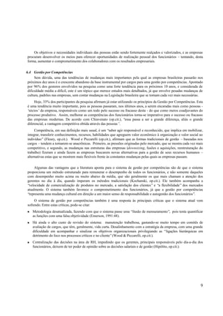 Os objetivos e necessidades individuais das pessoas estão sendo fortemente realçados e valorizados, e as empresas
procuram desenvolver os meios para oferecer oportunidades de realização pessoal dos funcionários – tentando, desta
forma, aumentar o comprometimento dos colaboradores com os resultados empresariais.


6.4 Gestão por Competências
      Sem dúvida, uma das tendências de mudanças mais importantes pela qual as empresas brasileiras passarão nos
 próximos dez anos é o crescente abandono da base instrumental por cargos para uma gestão por competências. Apontado
 por 96% dos gestores envolvidos na pesquisa como uma forte tendência para os próximos 10 anos, e considerada de
 dificuldade média a difícil, este é um tópico que merece estudos mais detalhados, já que envolve pesadas mudanças de
 cultura, padrões nas empresas, sem contar mudanças na Legislação brasileira que se tornam cada vez mais necessárias.
     Hoje, 33% dos participantes da pesquisa afirmam já estar utilizando os princípios da Gestão por Competências. Esta
é uma tendência muito importante, pois as pessoas passaram, nos últimos anos, a serem encaradas mais como pessoas -
‘sócios’ da empresa, responsáveis como um todo pelo sucesso ou fracasso desta - do que como meros coadjuvantes do
processo produtivo. Assim, melhorar as competências dos funcionários torna-se imperativo para o sucesso ou fracasso
das empresas modernas. De acordo com Chiavenato (op.cit.), “essa passa a ser a grande diferença, aliás o grande
diferencial, a vantagem competitiva obtida através das pessoas”.
     Competência, em sua definição mais usual, é um “saber agir responsável e reconhecido, que implica em mobilizar,
integrar, transferir conhecimentos, recursos, habilidades que agreguem valor econômico à organização e valor social ao
indivíduo” (Fleury, op.cit.). Wood e Piccarelli (op.cit.), afirmam que as formas tradicionais de gestão – baseadas nos
cargos – tendem a tornarem-se anacrônicas. Primeiro, as pressões originadas pelo mercado, que se mostra cada vez mais
competitivo, e segundo, as mudanças nas estruturas das empresas (downsizing, fusões e aquisições, reestruturação do
trabalho) fizeram e ainda fazem as empresas buscarem novas alternativas para a gestão de seus recursos humanos –
alternativas estas que se mostrem mais flexíveis frente às constantes mudanças pelas quais as empresas passam.

     Algumas das vantagens que a literatura aponta para o sistema de gestão por competências são de que o sistema
proporciona um método estruturado para remunerar o desempenho de todos os funcionários, e não somente daqueles
com desempenho muito acima ou muito abaixo da média, que são geralmente os que mais chamam a atenção dos
gerentes no dia á dia, quando imperam os métodos tradicionais (Kochanski, op.cit.). Ele também acompanha a
“velocidade de comercialização de produtos no mercado, a satisfação dos clientes” e “a flexibilidade” dos mercados
atualmente. O sistema também favorece o comprometimento dos funcionários, já que a gestão por competências
“representa uma mudança cultural em direção a um maior senso de responsabilidade e autogestão dos funcionários”.
     O sistema de gestão por competências também é uma resposta às principais críticas que o sistema atual vem
sofrendo. Entre estas críticas, pode-se citar:
n   Metodologia desatualizada, fazendo com que o sistema passe uma “ilusão de mensuramento”, pois tenta quantificar
    as funções com uma falsa objetividade (Emerson, 1991:48).
n   Há ainda o alto custo de revisão do sistema: manutenção trabalhosa, gastando-se muito tempo em comitês de
    avaliação de cargos, que têm, geralmente, vida curta. Desalinhamento com a estratégia da empresa, com uma grande
    dificuldade em acompanhar e sinalizar os objetivos organizacionais privilegiando as “ligações hierárquicas em
    detrimento do foco nos processos críticos e no cliente” (Wood & Piccarelli, op.cit.).
n   Centralização das decisões na área de RH, impedindo que os gerentes, principais responsáveis pelo dia-a-dia dos
    funcionários, deixem de ter poder de opinião sobre as decisões salariais e de gestão (Hipólito, op.cit.).




                                                                                                                     9
 