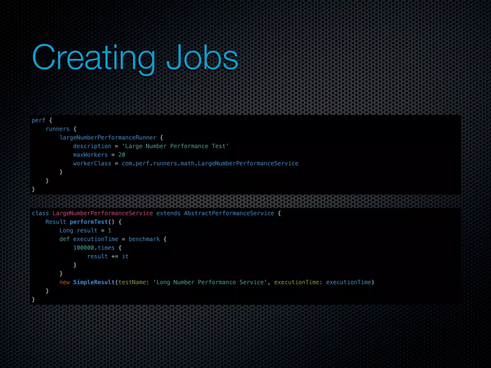 Creating Jobs
perf {
    runners {
        largeNumberPerformanceRunner {
            description = 'Large Number Performance Test'
            maxWorkers = 20
            workerClass = com.perf.runners.math.LargeNumberPerformanceService
        }
    }
}



class LargeNumberPerformanceService extends AbstractPerformanceService {
    Result performTest() {
        Long result = 1
        def executionTime = benchmark {
            100000.times {
                result += it
            }
        }
        new SimpleResult(testName: 'Long Number Performance Service', executionTime: executionTime)
    }
}
 
