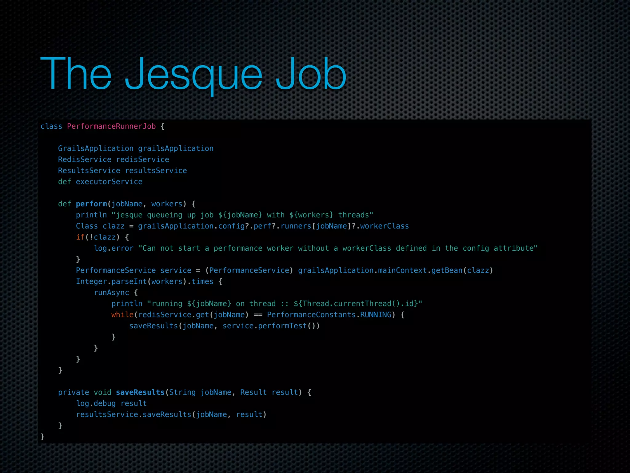 The Jesque Job	
class PerformanceRunnerJob {


    GrailsApplication grailsApplication
    RedisService redisService
    ResultsService resultsService
    def executorService


    def perform(jobName, workers) {
        println "jesque queueing up job ${jobName} with ${workers} threads"
        Class clazz = grailsApplication.config?.perf?.runners[jobName]?.workerClass
        if(!clazz) {
            log.error "Can not start a performance worker without a workerClass defined in the config attribute"
        }
        PerformanceService service = (PerformanceService) grailsApplication.mainContext.getBean(clazz)
        Integer.parseInt(workers).times {
            runAsync {
                println "running ${jobName} on thread :: ${Thread.currentThread().id}"
                while(redisService.get(jobName) == PerformanceConstants.RUNNING) {
                     saveResults(jobName, service.performTest())
                }
            }
        }
    }


    private void saveResults(String jobName, Result result) {
        log.debug result
        resultsService.saveResults(jobName, result)
    }
}
 