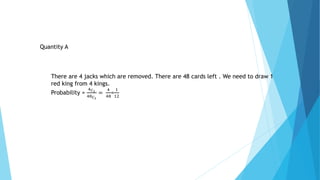 Quantity A
There are 4 jacks which are removed. There are 48 cards left . We need to draw 1
red king from 4 kings.
Probability =
4 𝐶1
48 𝐶1
=
4
48
=
1
12
 