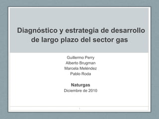        Diagnóstico y estrategia de desarrollo de largo plazo del sector gas Guillermo Perry Alberto Brugman Marcela Meléndez Pablo Roda  Naturgas Diciembre de 2010 1 