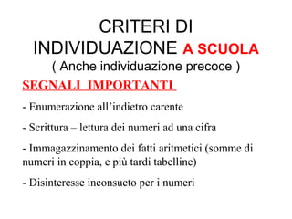 CRITERI DI
INDIVIDUAZIONE A SCUOLA
( Anche individuazione precoce )
SEGNALI IMPORTANTI
- Enumerazione all’indietro carente
- Scrittura – lettura dei numeri ad una cifra
- Immagazzinamento dei fatti aritmetici (somme di
numeri in coppia, e più tardi tabelline)
- Disinteresse inconsueto per i numeri
 
