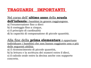 TRAGUARDI IMPORTANTI
Nel corso dell’ ultimo anno della scuola
dell’infanzia i bambini in genere raggiungono
a) l’enumerazione fino a dieci
b) il conteggio fino a cinque,
c) il principio di cardinalità
d) la capacità di comparazione di piccole quantità.
Alla fine della prima elementare è opportuno
individuare i bambini che non hanno raggiunto una o più
delle seguenti abilità:
a) il riconoscimento di piccole quantità,
b) la lettura e la scrittura dei numeri entro il dieci,
c) il calcolo orale entro la decina anche con supporto
concreto.
 