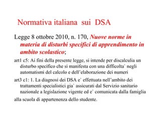 Legge 8 ottobre 2010, n. 170, Nuove norme in
materia di disturbi specifici di apprendimento in
ambito scolastico;
art1 c5: Ai fini della presente legge, si intende per discalculia un
disturbo specifico che si manifesta con una difficolta` negli
automatismi del calcolo e dell’elaborazione dei numeri
art3 c1: 1. La diagnosi dei DSA e` effettuata nell’ambito dei
trattamenti specialistici gia` assicurati dal Servizio sanitario
nazionale a legislazione vigente ed e` comunicata dalla famiglia
alla scuola di appartenenza dello studente.
Normativa italiana sui DSA
 