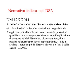 DM 12/7/2011
Articolo 2 - Individuazione di alunni e studenti con DSA
c1 ... le istituzioni scolastiche provvedono a segnalare alle
famiglie le eventuali evidenze, riscontrate nelle prestazioni
quotidiane in classe e persistenti nonostante l’applicazione
di adeguate attività di recupero didattico mirato, di un
possibile disturbo specifico di apprendimento, al fine di
avviare il percorso per la diagnosi ai sensi dell’art. 3 della
Legge 170/2010.
Normativa italiana sui DSA
 