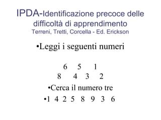 IPDA-Identificazione precoce delle
difficoltà di apprendimento
Terreni, Tretti, Corcella - Ed. Erickson
•Leggi i seguenti numeri
6 5 1
8 4 3 2
•Cerca il numero tre
•1 4 2 5 8 9 3 6
 
