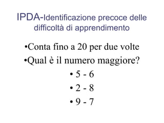 IPDA-Identificazione precoce delle
difficoltà di apprendimento
•Conta fino a 20 per due volte
•Qual è il numero maggiore?
• 5 - 6
• 2 - 8
• 9 - 7
 