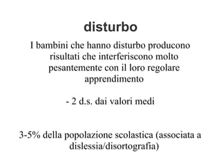 disturbo
I bambini che hanno disturbo producono
risultati che interferiscono molto
pesantemente con il loro regolare
apprendimento
- 2 d.s. dai valori medi
3-5% della popolazione scolastica (associata a
dislessia/disortografia)
 