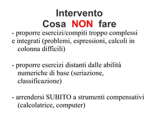 Intervento
Cosa NON fare
- proporre esercizi/compiti troppo complessi
e integrati (problemi, espressioni, calcoli in
colonna difficili)
- proporre esercizi distanti dalle abilità
numeriche di base (seriazione,
classificazione)
- arrendersi SUBITO a strumenti compensativi
(calcolatrice, computer)
 