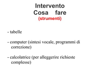 Intervento
Cosa fare
(strumenti)
- tabelle
- computer (sintesi vocale, programmi di
correzione)
- calcolatrice (per alleggerire richieste
complesse)
 