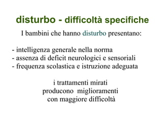 disturbo - difficoltà specifiche
I bambini che hanno disturbo presentano:
- intelligenza generale nella norma
- assenza di deficit neurologici e sensoriali
- frequenza scolastica e istruzione adeguata
i trattamenti mirati
producono miglioramenti
con maggiore difficoltà
 