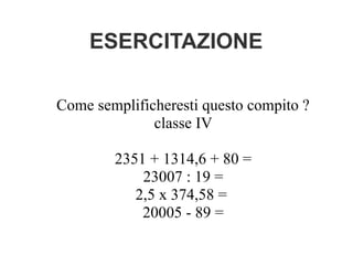 ESERCITAZIONE
Come semplificheresti questo compito ?
classe IV
2351 + 1314,6 + 80 =
23007 : 19 =
2,5 x 374,58 =
20005 - 89 =
 