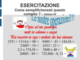 ESERCITAZIONE
Come semplificheresti questo
compito ? - classe IV
Copia sul tuo quaderno,
metti in colonna e esegui.
Poi trascrivi in riga i risultati che hai ottenuto.
2351 + 1314,6 + 80 = 9480 + 43 + 144,56 =
23007 : 19 = 6533 : 23 =
2,5 x 374,58 = 3800 x 40 =
20005 - 89 = 725,006 - 0, 31 =
 