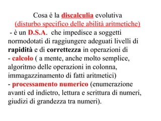 Cosa è la discalculia evolutiva
(disturbo specifico delle abilità aritmetiche)
- è un D.S.A. che impedisce a soggetti
normodotati di raggiungere adeguati livelli di
rapidità e di correttezza in operazioni di
- calcolo ( a mente, anche molto semplice,
algoritmo delle operazioni in colonna,
immagazzinamento di fatti aritmetici)
- processamento numerico (enumerazione
avanti ed indietro, lettura e scrittura di numeri,
giudizi di grandezza tra numeri).
 