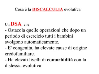 Cosa è la DISCALCULIA evolutiva
Un DSA che
- Ostacola quelle operazioni che dopo un
periodo di esercizio tutti i bambini
svolgono automaticamente.
- E' congenita, ha elevate cause di origine
eredofamiliare.
- Ha elevati livelli di comorbidità con la
dislessia evolutiva
 