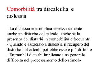 Comorbilità tra discalculia e
dislessia
- La dislessia non implica necessariamente
anche un disturbo del calcolo, anche se la
presenza dei disturbi in comorbilità è frequente
- Quando è associato a dislessia il recupero del
disturbo del calcolo potrebbe essere più difficile
- Entrambi i disturbi implicano una generale
difficoltà nel processamento dello stimolo
 