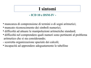 I sintomi
- ICD 10 e DSM-IV -

mancanza di comprensione di termini o di segni aritmetici;

mancato riconoscimento dei simboli numerici;

difficoltà ad attuare le manipolazioni aritmetiche standard;

difficoltà nel comprendere quali numeri sono pertinenti al problema
aritmetico che si sta considerando;
- scorretta organizzazione spaziale dei calcoli;

incapacità ad apprendere adeguatamente le tabelline
 