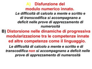 A) Disfunzione del
modulo numerico innato.
Le difficoltà di calcolo a mente e scritto e
di transcodifica si accompagnano a
deficit nelle prove di apprezzamento di
numerosità
B) Distorsione nelle dinamiche di progressiva
modularizzazione tra le competenze innate
ed altre competenze come il linguaggio.
Le difficoltà di calcolo a mente e scritto e di
transcodifica non si accompagnano a deficit nelle
prove di apprezzamento di numerosità
 