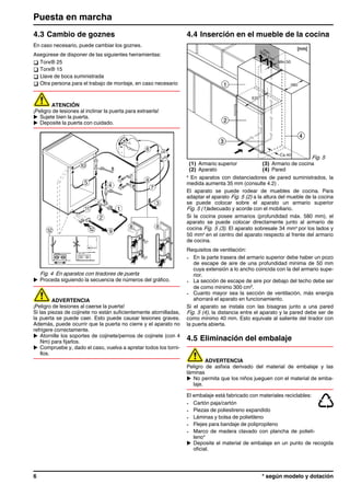 4.3 Cambio de goznes
En caso necesario, puede cambiar los goznes.
Asegúrese de disponer de las siguientes herramientas:
q Torx® 25
q Torx® 15
q Llave de boca suministrada
q Otra persona para el trabajo de montaje, en caso necesario
ATENCIÓN
¡Peligro de lesiones al inclinar la puerta para extraerla!
u Sujete bien la puerta.
u Deposite la puerta con cuidado.
Fig. 4 En aparatos con tiradores de puerta
u Proceda siguiendo la secuencia de números del gráfico.
ADVERTENCIA
¡Peligro de lesiones al caerse la puerta!
Si las piezas de cojinete no están suficientemente atornilladas,
la puerta se puede caer. Esto puede causar lesiones graves.
Además, puede ocurrir que la puerta no cierre y el aparato no
refrigere correctamente.
u Atornille los soportes de cojinete/pernos de cojinete (con 4
Nm) para fijarlos.
u Compruebe y, dado el caso, vuelva a apretar todos los torni-
llos.
4.4 Inserción en el mueble de la cocina
Fig. 5
(1) Armario superior (3) Armario de cocina
(2) Aparato (4) Pared
x
En aparatos con distanciadores de pared suministrados, la
medida aumenta 35 mm (consulte 4.2) .
El aparato se puede rodear de muebles de cocina. Para
adaptar el aparato Fig. 5 (2) a la altura del mueble de la cocina
se puede colocar sobre el aparato un armario superior
Fig. 5 (1)adecuado y acorde con el mobiliario.
Si la cocina posee armarios (profundidad máx. 580 mm), el
aparato se puede colocar directamente junto al armario de
cocina Fig. 5 (3). El aparato sobresale 34 mmx
por los lados y
50 mmx
en el centro del aparato respecto al frente del armario
de cocina.
Requisitos de ventilación:
- En la parte trasera del armario superior debe haber un pozo
de escape de aire de una profundidad mínima de 50 mm
cuya extensión a lo ancho coincida con la del armario supe-
rior.
- La sección de escape de aire por debajo del techo debe ser
de como mínimo 300 cm2
.
- Cuanto mayor sea la sección de ventilación, más energía
ahorrará el aparato en funcionamiento.
Si el aparato se instala con las bisagras junto a una pared
Fig. 5 (4), la distancia entre el aparato y la pared debe ser de
como mínimo 40 mm. Esto equivale al saliente del tirador con
la puerta abierta.
4.5 Eliminación del embalaje
ADVERTENCIA
Peligro de asfixia derivado del material de embalaje y las
láminas
u No permita que los niños jueguen con el material de emba-
laje.
El embalaje está fabricado con materiales reciclables:
- Cartón paja/cartón
- Piezas de poliestireno expandido
- Láminas y bolsa de polietileno
- Flejes para bandaje de polipropileno
- Marco de madera clavado con plancha de polieti-
leno*
u Deposite el material de embalaje en un punto de recogida
oficial.
Puesta en marcha
6 * según modelo y dotación
 