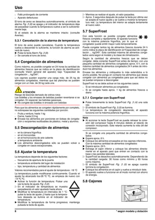 - Fallo prolongado de corriente
- Aparato defectuoso
El tono de aviso se desactiva automáticamente, el símbolo de
alarma Fig. 3 (6) se apaga y el indicador de temperatura deja
de parpadear cuando la temperatura vuelve a ser lo suficiente-
mente baja.
Si el estado de la alarma se mantiene intacto: (consulte
Averías).
5.3.1 Cancelación de la alarma de temperatura
El tono de aviso puede cancelarse. Cuando la temperatura
vuelva a descender lo suficiente, la función de alarma se acti-
vará de nuevo.
u Pulse la tecla Alarm Fig. 3 (9).
w Se cancela el tono de aviso.
5.4 Congelación de alimentos
Como máximo, es posible congelar en 24 horas la cantidad de
alimentos frescos que se indica en la placa de identificación
(consulte Visión general del aparato) bajo “Capacidad de
congelación ... kg/24h”.
Los cajones pueden soportar una carga máx. de 25 kg de
alimentos congelados, mientras que las planchas se pueden
cargar con un máx. de 35 kg cada una.
ATENCIÓN
Riesgo de lesiones derivado de vidrios rotos
Las botellas y los envases de bebidas pueden reventarse si se
congelan. En especial, las bebidas gaseosas.
u No congele las botellas ni envases con bebidas
Para que los alimentos se congelen rápidamente por completo,
no sobrepase las siguientes cantidades por porción:
- Fruta y verdura, hasta 1 kg
- Carne, hasta 2,5 kg
u Envase los alimentos por porciones en bolsas de congela-
ción o recipientes reutilizables de plástico, metal y aluminio.
5.5 Descongelación de alimentos
- en la cámara frigorífica
- en el microondas
- en el horno/cocina de aire caliente
- a temperatura ambiente
u Los alimentos descongelados sólo se pueden volver a
congelar en casos excepcionales.
5.6 Ajustar la temperatura
La temperatura depende de los siguientes factores:
- frecuencia de apertura de la puerta
- temperatura ambiente del lugar de instalación
- tipo, temperatura y cantidad de alimentos
Valores recomendados para el ajuste de temperatura: -18 °C
La temperatura puede modificarse continuamente. Cuando el
ajuste ha alcanzado los-28 ºC ºC, se empieza de nuevo con
-14 ºC ºC.
u Activar la función de temperatura: Pulsar una
vez la tecla de ajuste Fig. 3 (2).
w En el indicador de temperatura se muestra
parpadeando el valor ajustado hasta ahora.
u Modificar la temperatura en intervalos de 1 °C:
pulse la tecla de ajuste () hasta que la tempera-
tura deseada se ilumine en el indicador de
temperatura.
u Modificar la temperatura de forma progresiva: mantenga
pulsada la tecla de ajuste.
w Mientras se realizar el ajuste, el valor parpadea.
w Aprox. 5 segundos después de pulsar la tecla por última vez
se acepta el nuevo ajuste y se vuelve a mostrar la tempera-
tura real. La temperatura del interior se adapta lentamente
al nuevo valor.
5.7 SuperFrost
Con esta función es posible congelar alimentos
frescos completa y rápidamente. El aparato funciona
con la máxima potencia frigorífica, por lo que el
congelador puede emitir mayor ruido temporalmente.
Puede congelar tantos kg de alimentos frescos durante 24 h
como indica la placa de identificación en“Capacidad de conge-
lación ... kg/24h”. Esta cantidad máxima de alimentos conge-
lados varía según el modelo y la clase de climatización.
Según la cantidad de alimentos frescos que se deban
congelar, debe conectar SuperFrost antes de tiempo: con una
pequeña cantidad de alimentos congelados aprox. 6 h, con la
máxima cantidad de alimentos congelados 24 h antes de intro-
ducir los alimentos.
Envase los alimentos y colóquelos lo más extendidos a lo
ancho posible. No ponga en contacto los alimentos que desea
congelar con alimentos ya congelados para que así éstos no
se puedan empezar a descongelar.
SuperFrost no se debe activar en los siguientes casos:
- Si se introducen alimentos ya congelados
- Si se congela hasta aprox. 1 kg de alimentos frescos a
diario
5.7.1 Congelar con SuperFrost
u Pulse brevemente la tecla SuperFrost Fig. 3 (4) una sola
vez.
w El símbolo de SuperFrost Fig. 3 (5) se ilumina.
w La temperatura de congelación desciende; el aparato
funciona con la máxima potencia frigorífica.
Nota
u Al accionar la tecla SuperFrost se puede retrasar la cone-
xión del compresor hasta 8 minutos debido al retardo de
conexión incorporado. Este retardo aumenta la vida útil del
compresor.
Si se congela una pequeña cantidad de alimentos conge-
lados:
u Espere aprox. 6 h.
u Coloque los alimentos envasados en los cajones inferiores.
Con la máxima cantidad de alimentos congelados:
u Espere aprox. 24 h.
u Extraiga el cajón inferior y coloque los alimentos directa-
mente en el aparato para que entren en contacto con la
base o las paredes laterales.
w SuperFrost se desactiva automáticamente. Dependiendo de
la cantidad cargada: 30 horas como mínimo y 65 horas
como máximo.
w El símbolo de SuperFrost Fig. 3 (5) se apaga cuando
termina la congelación.
u Coloque los alimentos en el cajón y vuelva a introducir éste.
w El aparato vuelve a funcionar en el modo normal con ahorro
de energía.
5.8 Cajones
Uso
8 * según modelo y dotación
 