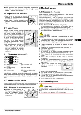 u Para almacenar los alimentos congelados directamente
sobre las superficies de depósito: tire del cajón hacia
delante y levántelo para extraerlo.
5.9 Superficies de depósito
u Para extraer la superficie de depósito:
levántela por la parte delantera y sáquela
tirando hacia delante.
u Para volver a colocar la superficie de
depósito: basta con introdúzcala hasta el
tope.
5.10 VarioSpace
Además de los cajones, también
pueden extraerse las baldas. De
este modo puede ampliarse el
espacio para alimentos congelados
de gran tamaño. Las aves, la carne,
las piezas de caza de gran tamaño,
así como los productos de paste-
lería con cierta altura, pueden
congelarse íntegramente y prepa-
rarse de nuevo.
u Los cajones pueden soportar una
carga máx. de 25 kg de
alimentos congelados, mientras
que las planchas se pueden
cargar con un máx. de 35 kg
cada una.
5.11 Sistema de información
Fig. 6
(1) Platos precocinados,
helado
(4) Salchichas, pan
(2) Carne de cerdo,
pescado
(5) Caza, setas
(3) Fruta, verdura (6) Aves, carne de vaca/
ternera
Los números indican el tiempo de conservación correspon-
diente en meses para diversos tipos de alimentos congelados.
Los tiempos de conservación indicados son valores orienta-
tivos.
5.12 Acumuladores de frío
Los acumuladores de frío evitan que la temperatura aumente
con demasiada rapidez si se produce un fallo en la corriente.
5.12.1 Utilización de acumuladores de frío
u Coloque los acumuladores de
frío congelados en el área delan-
tera del congelador, directa-
mente sobre los alimentos
congelados.
6 Mantenimiento
6.1 Desescarche manual
En el aparato se forma una capa de escarcha o hielo después
de un funcionamiento. prolongado.
La capa de escarcha o hielo se forma con más rapidez si el
aparato se abre con frecuencia o los alimentos que se intro-
ducen están calientes. No obstante, una capa de hielo gruesa
aumenta el consumo de energía Para evitarlo, desescarche el
aparato periódicamente.
Retirar el hielo en el techo interior del aparato:
En el centro del techo del aparato se forma una capa de
hielo. Esto se produce debido a las condiciones físicas.
u Retire periódicamente el hielo con un rascador. No es nece-
sario desescarchar el aparato para ello.
ATENCIÓN
¡Peligro de daños y lesiones a consecuencia del vapor
caliente!
u Para desescarchar, no utilice ningún aparato de limpieza al
vapor o con calor, llamas libres ni 'sprays' de desescarche.
u No retire el hielo con objetos puntiagudos.
u Conecte SuperFrost un día antes de efectuar el deses-
carche.
w Los alimentos congelados contienen una “reserva de frío”.
u Desconecte el aparato.
w El display digital se apaga.
w Si el display no se apaga, significa que está activo el
bloqueo contra la manipulación por niños (consulte 5.2) .
u Retire el enchufe de alimentación de red o desconecte el
fusible.
u Coloque los acumuladores de frío sobre los alimentos
congelados.
u Dado el caso, envuelva. los alimentos congelados en papel
de periódico o en un mantel en el cajón y guárdelos en un
lugar fresco.
u Coloque una cazuela con agua
caliente no hirviendo en un panel
intermedio.
w Así se acelera el desescarche.
u Deje abierta la puerta del aparato durante el desescarche.
u Retire los pedazos de hielo que se desprendan.
u Dado el caso, recoja el agua de desescarche varias veces
con una esponja o paño.
u Limpie el aparato (consulte 6.2) y séquelo.
6.2 Limpiar el aparato
ADVERTENCIA
Riesgo de daños y lesiones derivado del vapor caliente
El vapor caliente puede causar quemaduras y dañar las super-
ficies.
u No emplee nunca aparatos de limpieza a vapor
Mantenimiento
* según modelo y dotación 9
 