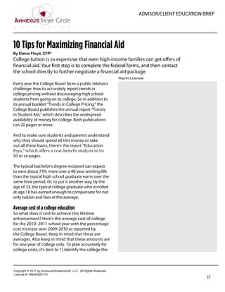 ADVISOR/CLIENT EDUCATION BRIEF




10 Tips for Maximizing Financial Aid
By  Elaine  Floyd,  CFP®
College tuition is so expensive that even high-income families can get oﬀers of
ﬁnancial aid. Your ﬁrst step is to complete the federal forms, and then contact
the school directly to further negotiate a ﬁnancial aid package.
                                                                               Reprint  Licensee:  
Every year the College Board faces a public relations
challenge: how to accurately report trends in                                   George Pessotti
college pricing without discouraging high school                                Owner / President
students from going on to college. So in addition to
its annual booklet “Trends in College Pricing,” the                             Pessotti and Associates
College Board publishes the annual report “Trends                               508-612-8101
in Student Aid,” which describes the widespread
availability of money for college. Both publications                            george@pessotti.com
run 20 pages or more.                                                           www.pessotti.com

And to make sure students and parents understand
why they should spend all this money or take
out all these loans, there’s the report “Education

50 or so pages.

The typical bachelor’s degree recipient can expect
to earn about 73% more over a 40-year working life
than the typical high school graduate earns over the
same time period. Or, to put it another way, by the
age of 33, the typical college graduate who enrolled
at age 18 has earned enough to compensate for not
only tuition and fees at the average.

Average cost of a college education
So what does it cost to achieve this lifetime
enhancement? Here’s the average cost of college
for the 2010–2011 school year with the percentage
cost increase over 2009-2010 as reported by
the College Board. Keep in mind that these are
averages. Also keep in mind that these amounts are
for one year of college only. To plan accurately for
college costs, it’s best to 1) identify the college the



Copyright  ©  2011  by  Annexus/Horsesmouth,  LLC.    All  Rights  Reserved.
License  #:  HMANX2011A
                                                                                                                         |1
 