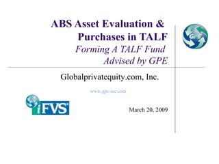 ABS Asset Evaluation &  Purchases in TALF Forming A TALF Fund  Advised by GPE March 20, 2009 Globalprivatequity.com, Inc. www.gpe-inc.com   