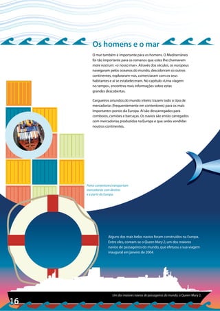 16
©ScottBarrow/Corbis
Porta-contentores transportam
mercadorias com destino
e a partir da Europa.
Um dos maiores navios de passageiros do mundo, o Queen Mary 2.
Os homens e o mar
O mar também é importante para os homens. O Mediterrâneo
foi tão importante para os romanos que estes lhe chamavam
mare nostrum: «o nosso mar». Através dos séculos, os europeus
navegaram pelos oceanos do mundo, descobriram os outros
continentes, exploraram-nos, comerciaram com os seus
habitantes e aí se estabeleceram. No capítulo «Uma viagem
no tempo», encontras mais informações sobre estas
grandes descobertas.
Cargueiros oriundos do mundo inteiro trazem todo o tipo de
mercadorias (frequentemente em contentores) para os mais
importantes portos da Europa. Aí são descarregados para
comboios, camiões e barcaças. Os navios são então carregados
com mercadorias produzidas na Europa e que serão vendidas
noutros continentes.
Alguns dos mais belos navios foram construídos na Europa.
Entre eles, contam-se o Queen Mary 2, um dos maiores
navios de passageiros do mundo, que efetuou a sua viagem
inaugural em janeiro de 2004.
 