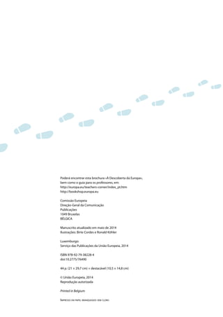 Poderá encontrar esta brochura «À Descoberta da Europa»,
bem como o guia para os professores, em:
http://europa.eu/teachers-corner/index_pt.htm
http://bookshop.europa.eu
Comissão Europeia
Direção-Geral da Comunicação
Publicações
1049 Bruxelas
BÉLGICA
Manuscrito atualizado em maio de 2014
Ilustrações: Birte Cordes e Ronald Köhler
Luxemburgo:
Serviço das Publicações da União Europeia, 2014
ISBN 978-92-79-38228-4
doi:10.2775/76490
44 p. (21 × 29,7 cm) + destacável (10,5 × 14,8 cm)
© União Europeia, 2014
Reprodução autorizada
Printed in Belgium
IMPRESSO EM PAPEL BRANQUEADO SEM CLORO
 