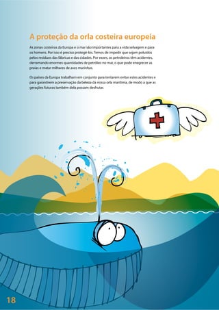 18
A proteção da orla costeira europeia
As zonas costeiras da Europa e o mar são importantes para a vida selvagem e para
os homens. Por isso é preciso protegê-los. Temos de impedir que sejam poluídos
pelos resíduos das fábricas e das cidades. Por vezes, os petroleiros têm acidentes,
derramando enormes quantidades de petróleo no mar, o que pode enegrecer as
praias e matar milhares de aves marinhas.
Os países da Europa trabalham em conjunto para tentarem evitar estes acidentes e
para garantirem a preservação da beleza da nossa orla marítima, de modo a que as
gerações futuras também dela possam desfrutar.
 
