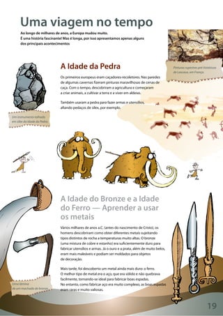 19
Wikimedia
Pinturas rupestres pré-históricas
de Lascaux, em França.
Um instrumento talhado
em sílex da Idade da Pedra.
Uma lâmina
de um machado de bronze.
Uma viagem no tempo
Ao longo de milhares de anos, a Europa mudou muito.
É uma história fascinante! Mas é longa, por isso apresentamos apenas alguns
dos principais acontecimentos
A Idade da Pedra
Os primeiros europeus eram caçadores-recoletores. Nas paredes
de algumas cavernas fizeram pinturas maravilhosas de cenas de
caça. Com o tempo, descobriram a agricultura e começaram
a criar animais, a cultivar a terra e a viver em aldeias.
Também usaram a pedra para fazer armas e utensílios,
afiando pedaços de sílex, por exemplo.
A Idade do Bronze e a Idade
do Ferro — Aprender a usar
os metais
Vários milhares de anos a.C. (antes do nascimento de Cristo), os
homens descobriram como obter diferentes metais sujeitando
tipos distintos de rocha a temperaturas muito altas. O bronze
(uma mistura de cobre e estanho) era suficientemente duro para
fabricar utensílios e armas. Já o ouro e a prata, além de muito belos,
eram mais maleáveis e podiam ser moldados para objetos
de decoração.
Mais tarde, foi descoberto um metal ainda mais duro: o ferro.
O melhor tipo de metal era o aço, que era sólido e não quebrava
facilmente, tornando-se ideal para fabricar boas espadas.
No entanto, como fabricar aço era muito complexo, as boas espadas
eram raras e muito valiosas.
 