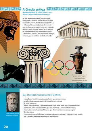 20
©Marie-LanNguyen/Wikimedia
Este vaso grego com uma
figura humana pintada
a vermelho remonta,
aproximadamente, ao ano
de 530 a.C.
Platão, um dos grandes
pensadores do mundo.
A Grécia antiga
(aproximadamente de 2000 a 200 a.C. ) (a.C.
significa «antes do nascimento de Cristo»)
Na Grécia, há cerca de 4000 anos, os povos
começaram a construir cidades. No início, eram
governados por reis. Mais tarde, cerca de 500 a.C.,
a cidade de Atenas introduziu a «democracia»,
que significa «governo pelo povo» (em vez de as
decisões serem tomadas por um rei, os homens
de Atenas tomavam-nas através de votações).
A democracia constitui uma importante invenção
europeia, que se espalhou por todo o mundo.
Mas a herança dos gregos inclui também:
> maravilhosas histórias sobre deuses e heróis, guerras e aventuras;
> templos elegantes, estátuas de mármore e bonita cerâmica;
> os Jogos Olímpicos;
> teatros bem concebidos e grandes escritores, cujas peças ainda hoje são representadas;
> professores como Sócrates e Platão, que nos ensinaram a pensar de forma lógica;
> matemáticos como Euclides e Pitágoras, que elaboraram os modelos e as regras
da matemática;
> cientistas como Aristóteles (que estudou as plantas e os animais) e Eratóstenes (que provou
que a terra era redonda e determinou o seu tamanho).
 