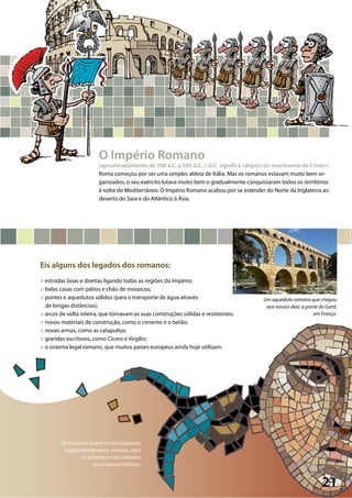 21
©AlexanderBarti/Pixelio
Os mosaicos fazem-se com pequenos
fragmentos de pedra, esmalte, vidro
ou cerâmica e são utilizados
para adornar edifícios.
Um aqueduto romano que chegou
aos nossos dias: a ponte do Gard,
em França.
O Império Romano
(aproximadamente de 500 a.C. a 500 d.C. ) (d.C. significa «depois do nascimento de Cristo»)
Roma começou por ser uma simples aldeia de Itália. Mas os romanos estavam muito bem or-
ganizados, o seu exército lutava muito bem e gradualmente conquistaram todos os territórios
à volta do Mediterrâneo. O Império Romano acabou por se estender do Norte da Inglaterra ao
deserto do Sara e do Atlântico à Ásia.
Eis alguns dos legados dos romanos:
> estradas boas e direitas ligando todas as regiões do Império;
> belas casas com pátios e chão de mosaicos;
> pontes e aquedutos sólidos (para o transporte de água através
de longas distâncias);
> arcos de volta inteira, que tornavam as suas construções sólidas e resistentes;
> novos materiais de construção, como o cimento e o betão;
> novas armas, como as catapultas;
> grandes escritores, como Cícero e Virgílio;
> o sistema legal romano, que muitos países europeus ainda hoje utilizam.
 