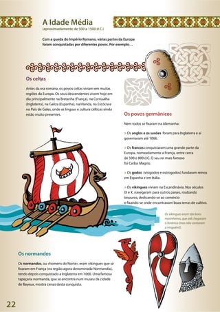 22
Os vikingues eram tão bons
marinheiros, que até chegaram
à América (mas não contaram
a ninguém!).
A Idade Média
(aproximadamente de 500 a 1500 d.C.)
Com a queda do Império Romano, várias partes da Europa
foram conquistadas por diferentes povos. Por exemplo…
Os povos germânicos
Nem todos se fixaram na Alemanha:
> Os anglos e os saxões foram para Inglaterra e aí
governaram até 1066.
> Os francos conquistaram uma grande parte da
Europa, nomeadamente a França, entre cerca
de 500 e 800 d.C. O seu rei mais famoso
foi Carlos Magno.
> Os godos (visigodos e ostrogodos) fundaram reinos
em Espanha e em Itália.
> Os vikingues viviam na Escandinávia. Nos séculos
IX e X, navegaram para outros países, roubando
tesouros, dedicando-se ao comércio
e fixando-se onde encontravam boas terras de cultivo.
Os normandos
Os normandos, ou «homens do Norte», eram vikingues que se
fixaram em França (na região agora denominada Normandia),
tendo depois conquistado a Inglaterra em 1066. Uma famosa
tapeçaria normanda, que se encontra num museu da cidade
de Bayeux, mostra cenas desta conquista.
Os celtas
Antes da era romana, os povos celtas viviam em muitas
regiões da Europa. Os seus descendentes vivem hoje em
dia principalmente na Bretanha (França), na Cornualha
(Inglaterra), na Galiza (Espanha), na Irlanda, na Escócia e
no País de Gales, onde as línguas e cultura célticas ainda
estão muito presentes.
 