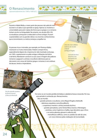 24
Wikimedia
©DavidGaya/Wikimedia
Wikimedia
Uma das mais célebres
estátuas do mundo:
o David
de Miguel Ângelo.
Leonardo da Vinci
desenhou este
helicóptero há
500 anos!
Um dos grandes quadros
do Renascimento:
a Vénus de Botticelli.
Durante a Idade Média, a maior parte das pessoas não sabia ler nem
escrever e só sabia o que aprendia na igreja. Apenas os mosteiros e
universidades possuíam cópias dos livros que os gregos e os romanos
tinham escrito na Antiguidade. No entanto, nos séculos XIV e XV,
os estudiosos começaram a redescobrir os livros antigos. Ficaram
surpreendidos com as grandes ideias e os enormes conhecimentos
que aí encontraram e a notícia começou a espalhar-se.
As pessoas ricas e instruídas, por exemplo, em Florença (Itália),
mostraram-se muito interessadas. Podiam comprar livros,
especialmente depois de a imprensa ter sido inventada na Europa,
em 1445, e apaixonaram-se pelas antigas civilizações da Grécia
e de Roma. Mandavam construir as suas casas à imagem dos palácios
romanos e pagavam a artistas e escultores talentosos para as
decorarem com cenas de histórias gregas e romanas e com estátuas
de deuses, heróis e imperadores.
O Renascimento
(aproximadamente de 1300 a 1600 d.C.)
Foi como se um mundo perdido de beleza e sabedoria tivesse renascido. Por isso,
este período é conhecido por «Renascimento».
Deu ao mundo:
> grandes pintores e escultores, como Miguel Ângelo e Botticelli;
> talentosos arquitetos como Brunelleschi;
> o espantoso inventor e artista Leonardo da Vinci;
> grandes pensadores, como Tomás Moro, Erasmo e Montaigne;
> cientistas, como Copérnico e Galileu (que descobriu que a Terra
e os outros planetas giravam à volta do sol);
> maravilhosos edifícios, como os castelos do vale do Loire;
> um novo interesse pelas realizações da humanidade.
 