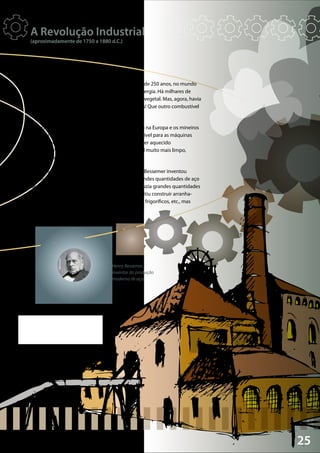 25
Wikimedia
Henry Bessemer,
inventor da produção
moderna de aço.
Uma nova revolução começou na Europa, há cerca de 250 anos, no mundo
da «indústria». Tudo começou com uma crise de energia. Há milhares de
anos que as pessoas queimavam madeira e carvão vegetal. Mas, agora, havia
regiões da Europa que estavam a ficar sem florestas! Que outro combustível
podiam utilizar?
A resposta foi o carvão mineral. Havia muito carvão na Europa e os mineiros
começaram a extraí-lo. O carvão servia de combustível para as máquinas
a vapor recentemente inventadas. Também podia ser aquecido
e transformado em «coque», que é um combustível muito mais limpo,
ideal para obter ferro e aço.
Há cerca de 150 anos, um homem chamado Henry Bessemer inventou
o princípio do «alto-forno», que podia produzir grandes quantidades de aço
de forma bastante barata. Em breve a Europa produzia grandes quantidades
de aço, o que mudou o mundo! O aço barato permitiu construir arranha-
-céus, grandes pontes, transatlânticos, automóveis, frigoríficos, etc., mas
também poderosas armas e bombas.
A Revolução Industrial
(aproximadamente de 1750 a 1880 d.C.)
 