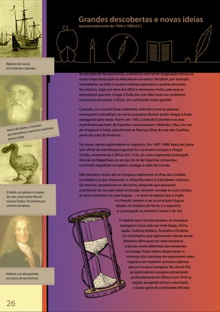 26
©E.BenjaminAndrews©GregorioLopes©CatherineLusurierWikimedia
Réplicas de navios
de Cristóvão Colombo.
Vasco da Gama, o homem
que descobriu o caminho marítimo
para a Índia.
Voltaire, um dos grandes
escritores do Iluminismo.
O dodó, um pássaro incapaz
de voar, vivia numa ilha do
oceano Índico. Foi extinto por
colonos europeus.
Grandes descobertas e novas ideias
(aproximadamente de 1500 a 1900 d.C.)
No período do Renascimento, o comércio com terras longínquas tornou-se
muito importante para os mercadores europeus. Vendiam, por exemplo,
mercadorias na Índia e traziam valiosas especiarias e pedras preciosas.
No entanto, viajar por terra era difícil e demorava muito, pelo que os
mercadores queriam chegar à Índia por mar. Mas havia um problema:
era preciso atravessar a África, um continente muito grande!
Contudo, se o mundo fosse realmente redondo (como as pessoas
começavam a acreditar), os navios europeus deviam poder chegar à Índia
navegando para oeste. Assim, em 1492, Cristóvão Colombo e os seus
marinheiros partiram de Espanha e atravessaram o Atlântico. Mas, em vez
de chegarem à Índia, descobriram as Baamas (ilhas do mar das Caraíbas,
perto da costa da América).
Em breve, outros exploradores os seguiram. Em 1497-1498, Vasco da Gama
(um oficial da marinha portuguesa) foi o primeiro europeu a chegar
à Índia, contornando a África. Em 1519, um outro explorador português
(Fernão de Magalhães, ao serviço do rei de Espanha) comandou
a primeira expedição europeia a navegar à volta do mundo.
Não demorou muito até os Europeus explorarem as ilhas das Caraíbas
e a América (a que chamavam o «Novo Mundo») e aí fundarem colónias.
Em resumo, apropriaram-se das terras, alegando que passavam
a pertencer ao seu país natal na Europa. Levaram consigo as suas crenças,
os seus costumes e as suas línguas — e assim se explica que o inglês
e o francês viessem a ser as principais línguas
faladas na América do Norte, e o espanhol
e o português na América Central e do Sul.
À medida que o tempo passava, os europeus
navegaram para cada vez mais longe, China,
Japão, Sudeste Asiático, Austrália e Oceânia.
Os marinheiros que regressavam destas terras
distantes afirmavam ter visto estranhas
criaturas muito diferentes das existentes
na Europa. Estes relatos despertaram o
interesse dos cientistas em explorarem estes
lugares e em trazerem animais e plantas
para os museus europeus. No século XIX,
os exploradores europeus penetraram
profundamente em África e em 1910 as
nações europeias tinham colonizado
a maior parte do continente africano.
 